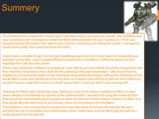 Summery
To summarise this assignment I would say it has been pretty successful as a whole, the modelling was
very successful and I managed to model the Mech almost exactly the way I wanted to, I think was
because the last 3D model I did I learnt a lot in terms in texturing and editing the model, I managed to
create some pretty nice components for the mech.
I learnt some valuable things from my last modelling project and from there learnt to constantly save
and back up the files, I also Created different components of the Mech in different saves and then
imported them into the main scene.
When I was doing this it helped me greatly as I was able to put more detail into all the components and
thus meaning I had less to worry from the file crashing if they were separated, I also found that this
helped me to concentrate better on the individual components themselves without the distraction of the
whole Mech it was also beneficial in the long term as it made it less difficult to add the minor detail as I
wouldn’t have to scale them down to a small size so that I could see what I was working with.
Texturing the Mech was reasonably easy, Seeing as a lot of the texture I wanted my Mech to have
where already in the Mental ray section of the materiel editor I decided that using the materials from
there would be more beneficial and would cut down the amount of time it take to texture the Mech and
thus would allot me more time to sort out any major or minor issues with the Mech.
The problems I occurred during this assignment was that some of textures did not look the way I
wanted them too on the Mech and unfortunately I didn’t really have anytime left to get the textures I
really wanted from the internet.
 