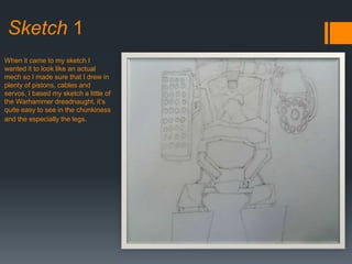 Sketch 1
When it came to my sketch I
wanted it to look like an actual
mech so I made sure that I drew in
plenty of pistons, cables and
servos, I based my sketch a little of
the Warhammer dreadnaught, it’s
quite easy to see in the chunkiness
and the especially the legs.
 