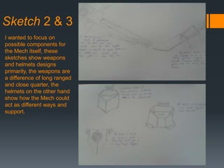 Sketch 2 & 3
I wanted to focus on
possible components for
the Mech itself, these
sketches show weapons
and helmets designs
primarily, the weapons are
a difference of long ranged
and close quarter, the
helmets on the other hand
show how the Mech could
act as different ways and
support.
 