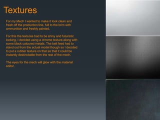 Textures
For my Mech I wanted to make it look clean and
fresh off the production line, full to the brim with
ammunition and freshly painted.
For this the textures had to be shiny and futuristic
looking, I decided using a chrome texture along with
some black coloured metals. The belt feed had to
stand out from the actual model though so I decided
to put a rubber texture on that so that it could be
instantly destinctable from the rest of the mech.
The eyes for the mech will glow with the material
editor.
 