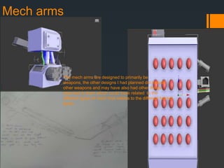 Mech arms
The mech arms are designed to primarily be
weapons, the other designs I had planned did include
other weapons and may have also had other things
attached to them which could have related to the
different types of mech that relates to the different helmet
types.
 