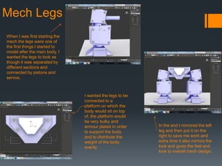 Mech Legs
When I was first starting the
mech the legs were one of
the first things I started to
model after the main body, I
wanted the legs to look as
though it was separated by
different sections and
connected by pistons and
servos.
I wanted the legs to be
connected to a
platform on which the
body would sit on top
of, the platform would
be very bulky and
armour plated in order
to support the body
and to distribute the
weight of the body
evenly
In the end I mirrored the left
leg and then put it on the
right to save me work and
extra time it also mirrors the
look and gives the feel and
look to overall mech design.
 