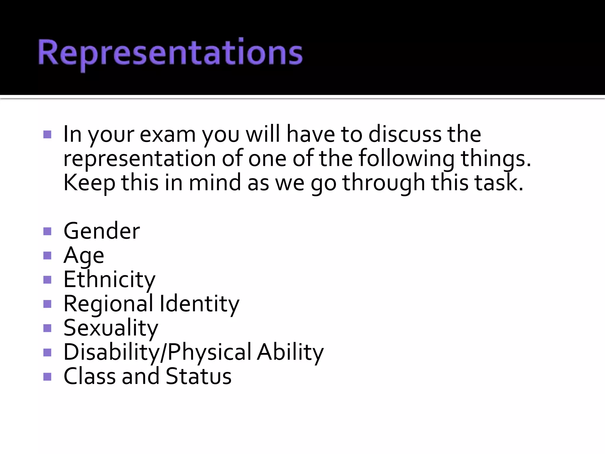    In your exam you will have to discuss the
    representation of one of the following things.
    Keep this in mind as we go through this task.
   Gender
   Age
   Ethnicity
   Regional Identity
   Sexuality
   Disability/Physical Ability
   Class and Status
 