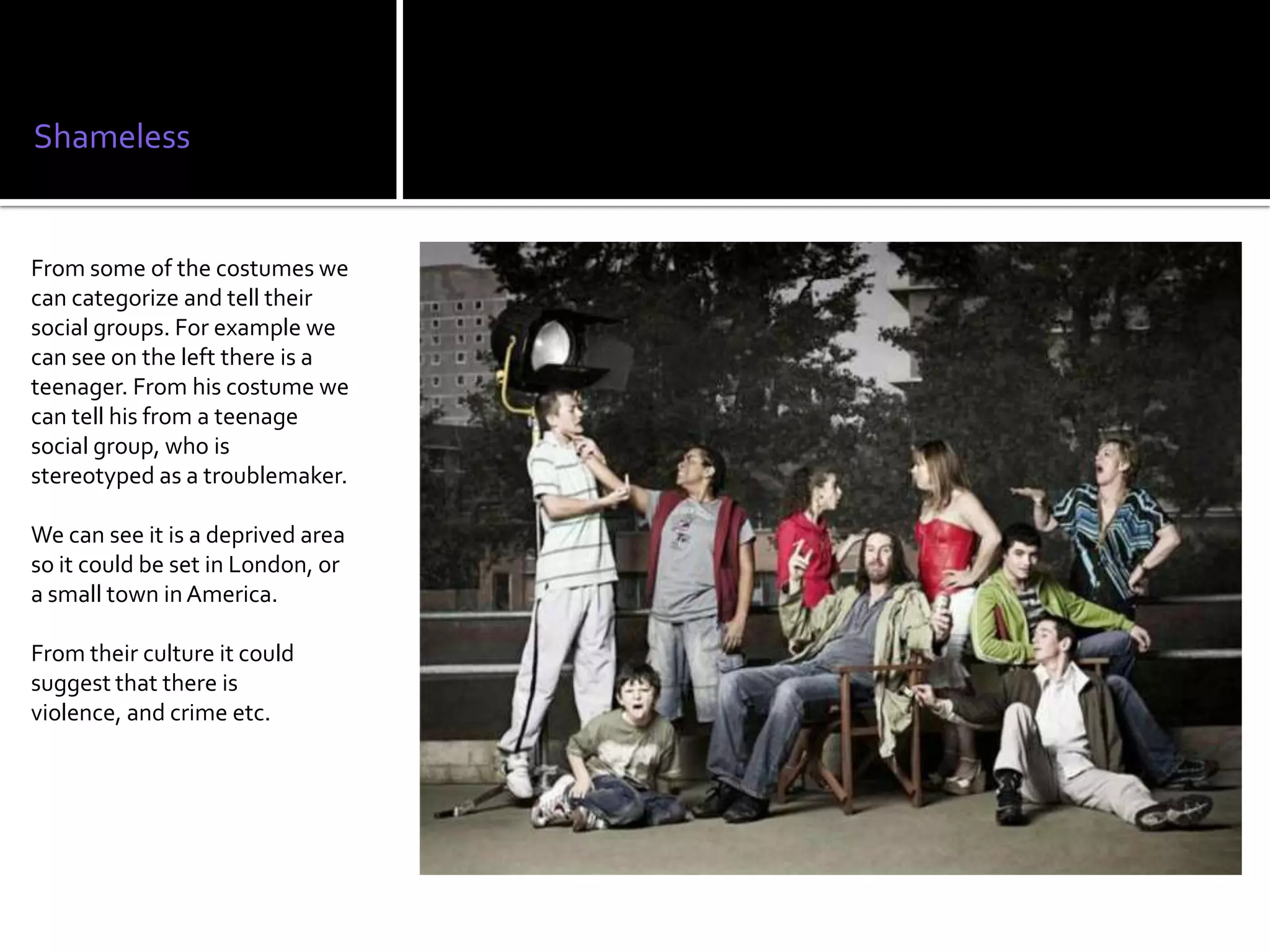 Shameless


From some of the costumes we
can categorize and tell their
social groups. For example we
can see on the left there is a
teenager. From his costume we
can tell his from a teenage
social group, who is
stereotyped as a troublemaker.

We can see it is a deprived area
so it could be set in London, or
a small town in America.

From their culture it could
suggest that there is
violence, and crime etc.
 