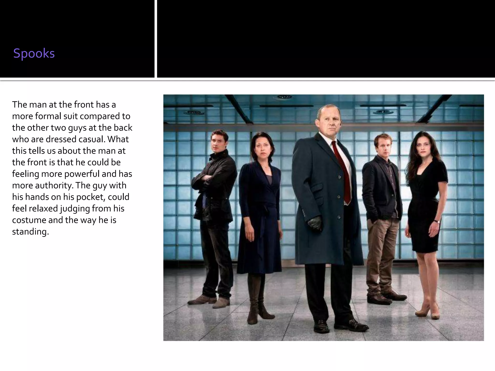 Spooks


The man at the front has a
more formal suit compared to
the other two guys at the back
who are dressed casual. What
this tells us about the man at
the front is that he could be
feeling more powerful and has
more authority. The guy with
his hands on his pocket, could
feel relaxed judging from his
costume and the way he is
standing.
 