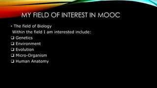 MY FIELD OF INTEREST IN MOOC
• The field of Biology
Within the field I am interested include:
 Genetics
 Environment
 Evolution
 Micro-Organism
 Human Anatomy
 