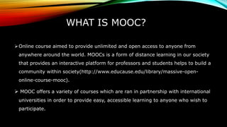 WHAT IS MOOC?
Online course aimed to provide unlimited and open access to anyone from
anywhere around the world. MOOCs is a form of distance learning in our society
that provides an interactive platform for professors and students helps to build a
community within society(http://www.educause.edu/library/massive-open-
online-course-mooc).
 MOOC offers a variety of courses which are ran in partnership with international
universities in order to provide easy, accessible learning to anyone who wish to
participate.
 