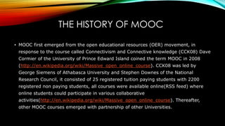 THE HISTORY OF MOOC
• MOOC first emerged from the open educational resources (OER) movement, in
response to the course called Connectivism and Connective knowledge (CCK08) Dave
Cormier of the University of Prince Edward Island coined the term MOOC in 2008
(http://en.wikipedia.org/wiki/Massive_open_online_course). CCK08 was led by
George Siemens of Athabasca University and Stephen Downes of the National
Research Council, it consisted of 25 registered tuition paying students with 2200
registered non paying students, all courses were available online(RSS feed) where
online students could participate in various collaborative
activities(http://en.wikipedia.org/wiki/Massive_open_online_course). Thereafter,
other MOOC courses emerged with partnership of other Universities.
 