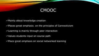 CMOOC
Mainly about knowledge creation
Places great emphasis on the principles of Connectivism
Learning is mainly through peer interaction
Values students input on course path
Place great emphasis on social networked learning
 