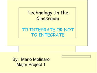 Technology In the Classroom TO INTEGRATE OR NOT TO INTEGRATE By:  Marlo Molinaro Major Project 1 