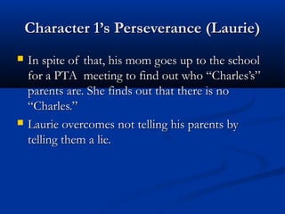 Character 1’s Perseverance (Laurie)
   In spite of that, his mom goes up to the school
    for a PTA meeting to find out who “Charles’s”
    parents are. She finds out that there is no
    “Charles.”
   Laurie overcomes not telling his parents by
    telling them a lie.
 