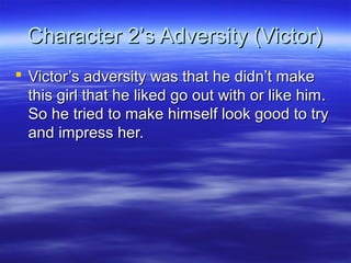 Character 2’s Adversity (Victor)
 Victor’s adversity was that he didn’t make
  this girl that he liked go out with or like him.
  So he tried to make himself look good to try
  and impress her.
 