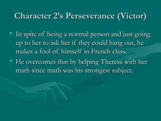 Character 2’s Perseverance (Victor)
• In spite of being a normal person and just going
  up to her to ask her if they could hang out, he
  makes a fool of himself in French class.
• He overcomes that by helping Theresa with her
  math since math was his strongest subject.
 