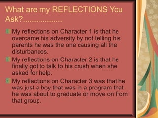 What are my REFLECTIONS You
Ask?..................
 My reflections on Character 1 is that he
 overcame his adversity by not telling his
 parents he was the one causing all the
 disturbances.
 My reflections on Character 2 is that he
 finally got to talk to his crush when she
 asked for help.
 My reflections on Character 3 was that he
 was just a boy that was in a program that
 he was about to graduate or move on from
 that group.
 