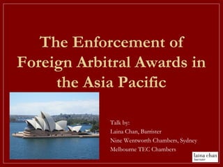 The Enforcement of
Foreign Arbitral Awards in
the Asia Pacific
Talk by:
Laina Chan, Barrister
Nine Wentworth Chambers, Sydney
Melbourne TEC Chambers
 