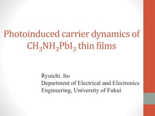 Photoinduced carrier dynamics of
CH3NH3PbI3 thin films
Ryuichi. Ito
Department of Electrical and Electronics
Engineering, University of Fukui
 