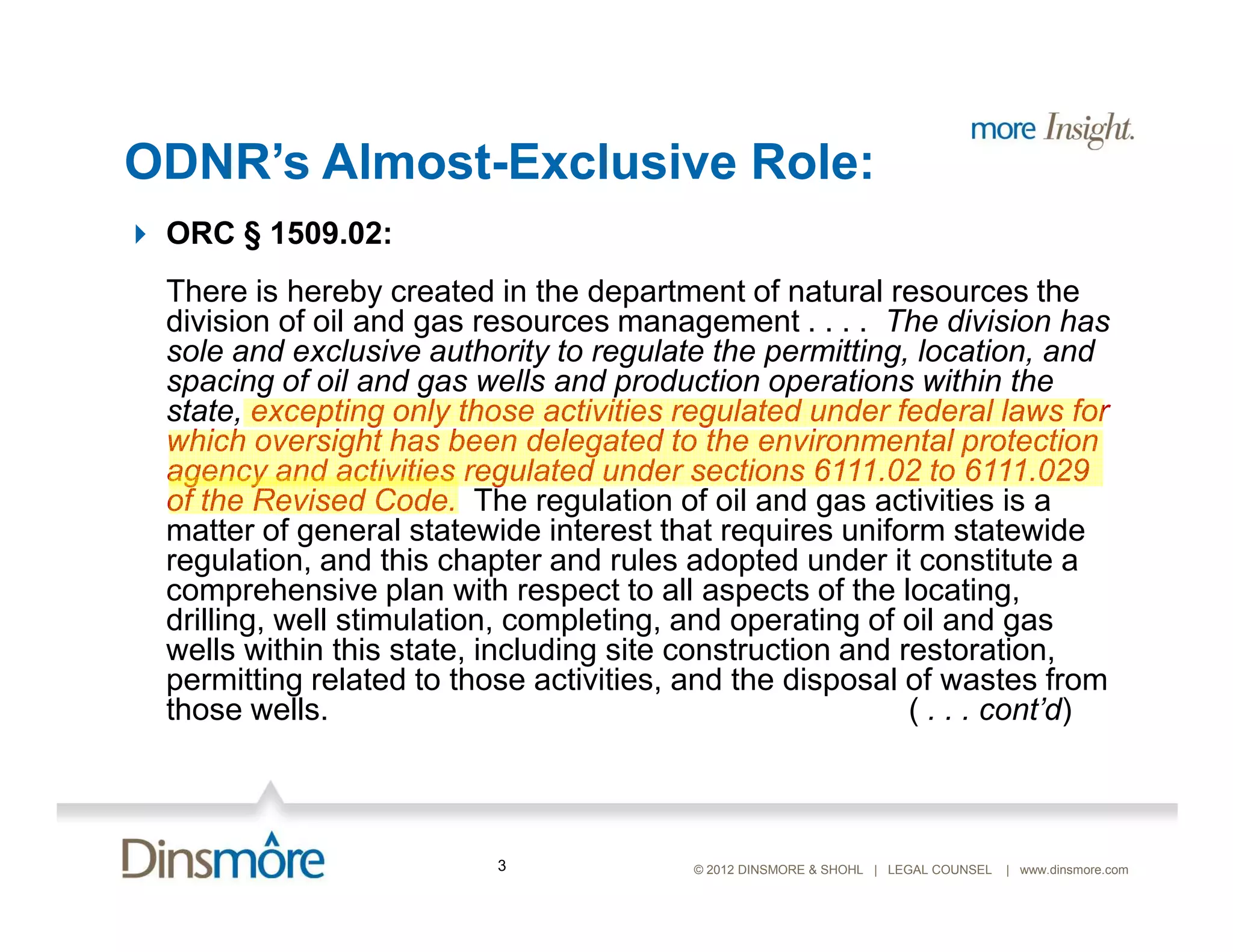 ODNR’s Almost-Exclusive Role:
 ORC § 1509.02:
 There is hereby created in the department of natural resources the
 division of oil and gas resources management . . . . The division has
 sole and exclusive authority to regulate the permitting, location, and
 spacing of oil and gas wells and production operations within the
 state, excepting only those activities regulated under federal laws for
 which oversight has been delegated to the environmental protection
 agency and activities regulated under sections 6111.02 to 6111.029
 of the Revised Code. The regulation of oil and gas activities is a
 matter of general statewide interest that requires uniform statewide
 regulation, and this chapter and rules adopted under it constitute a
 comprehensive plan with respect to all aspects of the locating,
 drilling, well stimulation, completing, and operating of oil and gas
 wells within this state, including site construction and restoration,
 permitting related to those activities, and the disposal of wastes from
 those wells.                                              ( . . . cont’d)



                          3              © 2012 DINSMORE & SHOHL | LEGAL COUNSEL   | www.dinsmore.com
 