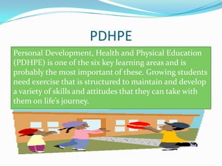 PDHPE
Personal Development, Health and Physical Education
(PDHPE) is one of the six key learning areas and is
probably the most important of these. Growing students
need exercise that is structured to maintain and develop
a variety of skills and attitudes that they can take with
them on lifes journey.
 