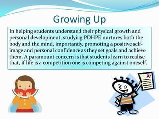 Growing Up
In helping students understand their physical growth and
personal development, studying PDHPE nurtures both the
body and the mind, importantly, promoting a positive self-
image and personal confidence as they set goals and achieve
them. A paramount concern is that students learn to realise
that, if life is a competition one is competing against oneself.
 