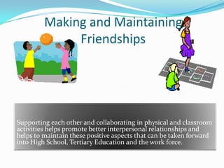 Making and Maintaining
Friendships
Supporting each other and collaborating in physical and classroom
activities helps promote better interpersonal relationships and
helps to maintain these positive aspects that can be taken forward
into High School, Tertiary Education and the work force.
 