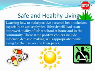 Safe and Healthy Living
Learning how to make positive personal health choices,
especially an active physical lifestyle will lead to an
improved quality of life at school at home and in the
community. These same positive choices include
informed decision making skills appropriate to safe
living for themselves and their peers.
 
