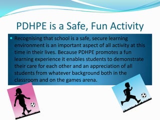 PDHPE is a Safe, Fun Activity
? Recognising that school is a safe, secure learning
environment is an important aspect of all activity at this
time in their lives. Because PDHPE promotes a fun
learning experience it enables students to demonstrate
their care for each other and an appreciation of all
students from whatever background both in the
classroom and on the games arena.
 