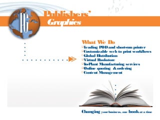 What We Do
Leading PODand short-run printer
Customizable web to print workflows
Global Distribution
Virtual Bookstore
In-Plant Manufacturing services
Online quoting &ordering
Content Management
Changing yourbusiness, one bookat a time
. . . . . . . . . . .
Publishers’
Graphics
....
 