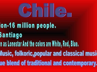 Chile. Population-16 million people. Capital-Santiago Flag- As known as Lonestar And the colors are White, Red, Blue. Culture- Music, folkoric,popular and classical music. Art- unique blend of traditional and contemporary. 