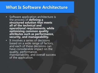 What Is Software Architecture
• Software application architecture is
the process of defining a
structured solution that meets
all of the technical and
operational requirements, while
optimizing common quality
attributes such as performance,
security, and manageability.
• It involves a series of decisions
based on a wide range of factors,
and each of these decisions can
have considerable impact on the
quality, performance,
maintainability, and overall success
of the application.
 