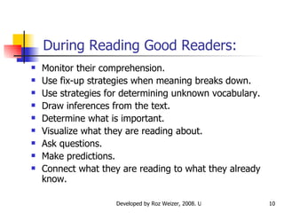 During Reading Good Readers: Monitor their comprehension.  Use fix-up strategies when meaning breaks down.  Use strategies for determining unknown vocabulary. Draw inferences from the text. Determine what is important. Visualize what they are reading about. Ask questions. Make predictions. Connect what they are reading to what they already know. 