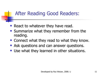 After Reading Good Readers: React to whatever they have read. Summarize what they remember from the reading. Connect what they read to what they know. Ask questions and can answer questions. Use what they learned in other situations. 