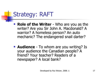 Strategy: RAFT Role of the Writer  - Who are you as the writer? Are you Sir John A. Macdonald? A warrior? A homeless person? An auto mechanic? The endangered snail darter?  Audience  - To whom are you writing? Is your audience the Canadian people? A friend? Your teacher? Readers of a newspaper? A local bank?  