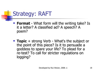 Strategy: RAFT Format  - What form will the writing take? Is it a letter? A classified ad? A speech? A poem? Topic  + strong Verb - What's the subject or the point of this piece? Is it to persuade a goddess to spare your life? To plead for a re-test? To call for stricter regulations on logging?  