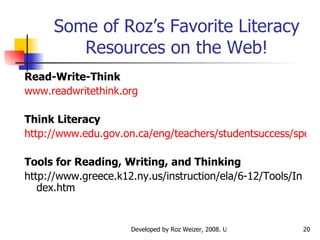 Some of Roz’s Favorite Literacy Resources on the Web! Read-Write-Think www.readwritethink.org Think Literacy http://www.edu.gov.on.ca/eng/teachers/studentsuccess/specific.html Tools for Reading, Writing, and Thinking http://www.greece.k12.ny.us/instruction/ela/6-12/Tools/Index.htm 