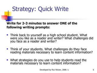Strategy: Quick Write   Write for 2-3 minutes to answer ONE of the following writing prompts: Think back to yourself as a high school student. What were you like as a reader and writer? What challenges did you face as a reader and writer? Think of your students. What challenges do they face reading materials necessary to learn content information?  What strategies do you use to help students read the materials necessary to learn content information? 