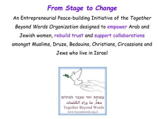 From Stage to Change
An Entrepreneurial Peace-building Initiative of the Together
Beyond Words Organization designed to empower Arab and
Jewish women, rebuild trust and support collaborations
amongst Muslims, Druze, Bedouins, Christians, Circassians and
Jews who live in Israel
 