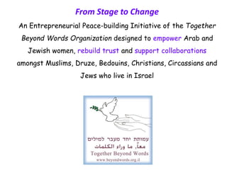 From Stage to Change
An Entrepreneurial Peace-building Initiative of the Together
Beyond Words Organization designed to empower Arab and
Jewish women, rebuild trust and support collaborations
amongst Muslims, Druze, Bedouins, Christians, Circassians and
Jews who live in Israel
 