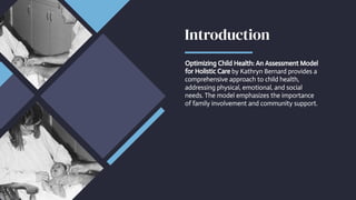 Introduction
Introduction
Optimizing Child Health: An Assessment Model
for Holistic Care by Kathryn Bernard provides a
comprehensive approach to child health,
addressing physical, emotional, and social
needs. The model emphasizes the importance
of family involvement and community support.
Optimizing Child Health: An Assessment Model
for Holistic Care by Kathryn Bernard provides a
comprehensive approach to child health,
addressing physical, emotional, and social
needs. The model emphasizes the importance
of family involvement and community support.
 