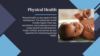Physical Health
Physical Health
Physical health is a key aspect of child
development. The assessment model
includes regular check-ups,
vaccinations, and screenings to ensure
proper growth and development.
Proper nutrition and exercise are also
important for maintaining physical
health.
Physical health is a key aspect of child
development. The assessment model
includes regular check-ups,
vaccinations, and screenings to ensure
proper growth and development.
Proper nutrition and exercise are also
important for maintaining physical
health.
 