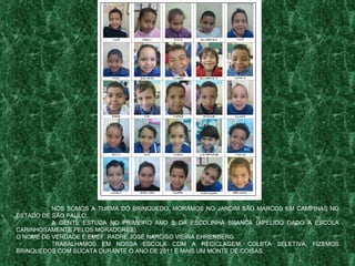 NÓS SOMOS A TURMA DO BRINQUEDO. MORAMOS NO JARDIM SÃO MARCOS EM CAMPINAS NO ESTADO DE SÃO PAULO. A GENTE ESTUDA NO PRIMEIRO ANO B DA ESCOLINHA BRANCA (APELIDO DADO A ESCOLA CARINHOSAMENTE PELOS MORADORES). O NOME DE VERDADE É EMEF. PADRE JOSÉ NARCISO VIEIRA EHRENBERG. TRABALHAMOS EM NOSSA ESCOLA COM A RECICLAGEM, COLETA SELETIVA, FIZEMOS BRINQUEDOS COM SUCATA DURANTE O ANO DE 2011 E MAIS UM MONTE DE COISAS. 