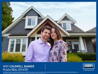 WHY COLDWELL BANKER
PLAZA REAL ESTATE?
© 2013 Coldwell Banker Real Estate LLC. A Realogy Company. All Rights Reserved. Coldwell Banker Real Estate LLC fully supports the principles of the Fair Housing Act and the Equal Opportunity Act. Each Office is Independently Owned and Operated. Except Offices Owned and Operated by NRT LLC.
Coldwell Banker®, the Coldwell Banker Logo, Coldwell Banker Previews International®, the Previews International Logo, “Dedicated to Luxury Real EstateSM”, and Coldwell Banker University” are registered and unregistered service marks licensed to Coldwell Banker Real Estate LLC. Each
agent and broker is responsible for complying with any consumer disclosure laws or regulations. All other trademarks are the property of their respective owners.
PLAZA REAL ESTATE
 