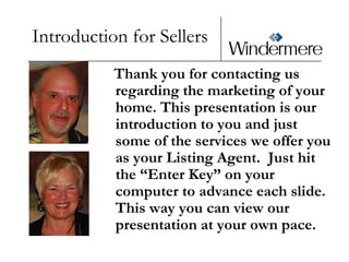 Introduction for Sellers    Thank you for contacting us regarding the marketing of your home. This presentation is our introduction to you and just some of the services we offer you as your Listing Agent.  Just hit the “Enter Key” on your computer to advance each slide.  This way you can view our presentation at your own pace. 