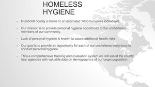 HOMELESS
HYGIENE
• Humboldt county is home to an estimated 1400 homeless individuals.
• Our mission is to provide personal hygiene opportunity to the unsheltered
members of our community.
• Lack of personal hygiene is known to cause additional health risks
• Our goal is to provide an opportunity for each of our unsheltered neighbors to
conduct personal hygiene.
• Thru a comprehensive tracking and evaluation system we will assist the county
help agencies with valuable data on demographics of our target population.
 