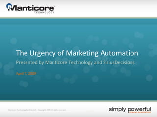 Manticore Technology Confidential – Copyright 2009. All rights reserved. The Urgency of Marketing Automation Presented by Manticore Technology and SiriusDecisions April 7, 2009 