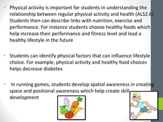 • Physical activity is important for students in understanding the
relationship between regular physical activity and health (ALS2.6)
Students then can describe links with nutrition, exercise and
performance. For instance students choose healthy foods which
help increase their performance and fitness level and lead a
healthy lifestyle in the future
• Students can identify physical factors that can influence lifestyle
choice. For example, physical activity and healthy food choices
helps decrease diabetes
• In running games, students develop spatial awareness in creating
space and positional awareness which help create skill
development
 