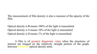 The measurement of film density is also a measure of the opacity of the
film.
Optical density is 0 means 100% of the light is transmitted
Optical density is 1 means 10% of the light is transmitted
Optical density is 2 means 1% of the light is transmitted.
A film is of greatest diagnostic value when the structures of
interest are imaged on the relatively straight portion of the graph,
between 0.6 to 3.0 optical density units.
 