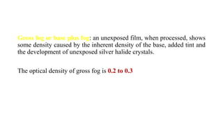 Gross fog or base plus fog: an unexposed film, when processed, shows
some density caused by the inherent density of the base, added tint and
the development of unexposed silver halide crystals.
The optical density of gross fog is 0.2 to 0.3
 