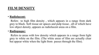 FILM DENSITY
• Radiolucent:
Refers to high film density , which appears in a range from dark
grey to black. Soft tissue air spaces and pulp tissue , all of which have
low object density ,appears as radiolucent areas on a film.
• Radiopaque:
Refers to areas with low density which appears in a range from light
grey to white on the film. (The white areas of film are actually clear
but appear white when the light from passes through the film).
 