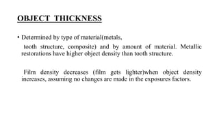 OBJECT THICKNESS
• Determined by type of material(metals,
tooth structure, composite) and by amount of material. Metallic
restorations have higher object density than tooth structure.
Film density decreases (film gets lighter)when object density
increases, assuming no changes are made in the exposures factors.
 