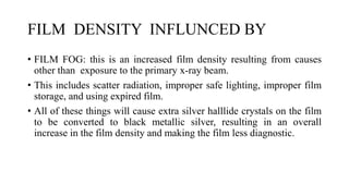 FILM DENSITY INFLUNCED BY
• FILM FOG: this is an increased film density resulting from causes
other than exposure to the primary x-ray beam.
• This includes scatter radiation, improper safe lighting, improper film
storage, and using expired film.
• All of these things will cause extra silver halllide crystals on the film
to be converted to black metallic silver, resulting in an overall
increase in the film density and making the film less diagnostic.
 